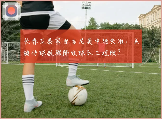 长春亚泰塞尔吉尼奥中场失准，关键传球数骤降致球队三连败？
