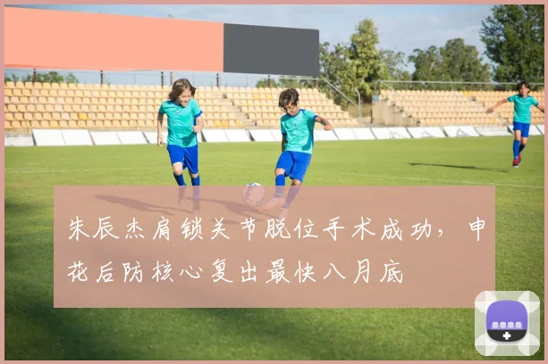 朱辰杰肩锁关节脱位手术成功，申花后防核心复出最快八月底