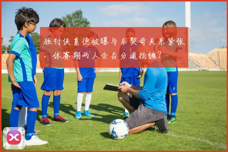 独行侠基德被曝与东契奇关系紧张，休赛期两人会否分道扬镳？