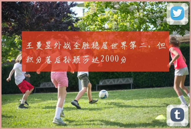 王曼昱外战全胜稳居世界第二，但积分落后孙颖莎达2000分
